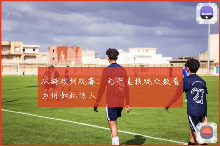 从游戏到观赛：电子竞技观众数量为何如此惊人