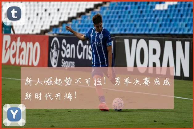 新人崛起势不可挡！男单决赛或成新时代开端！