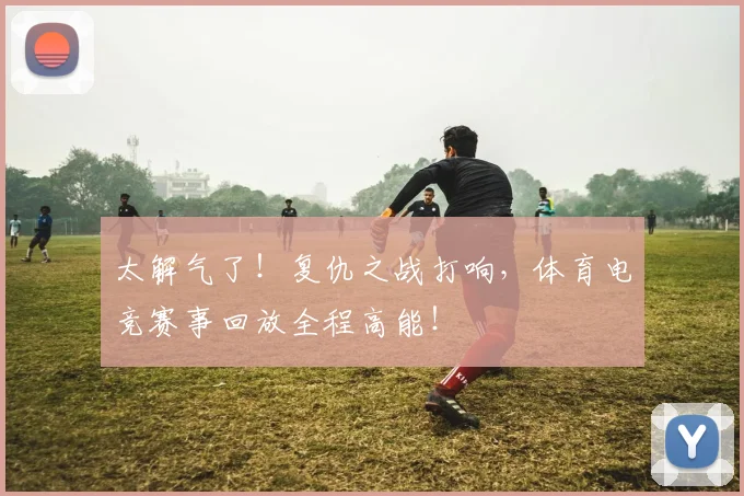 太解气了!复仇之战打响,体育电竞赛事回放全程高能!