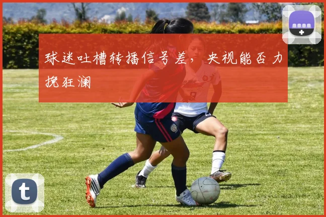 球迷吐槽转播信号差，央视能否力挽狂澜