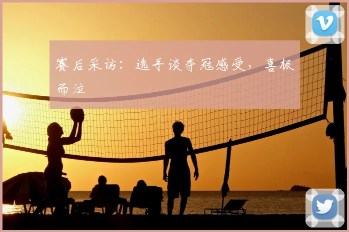 赛后采访：选手谈夺冠感受，喜极而泣