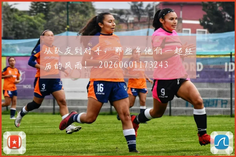 从队友到对手，那些年他们一起经历的风雨！_20260601173243