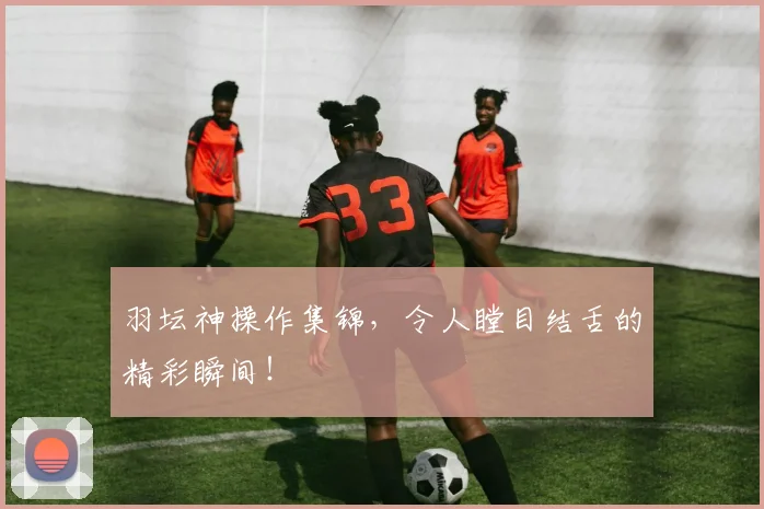 羽坛神操作集锦，令人瞠目结舌的精彩瞬间！