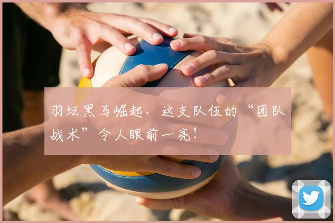 羽坛黑马崛起，这支队伍的“团队战术”令人眼前一亮！