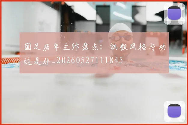 国足历年主帅盘点：执教风格与功过是非_20260527111845