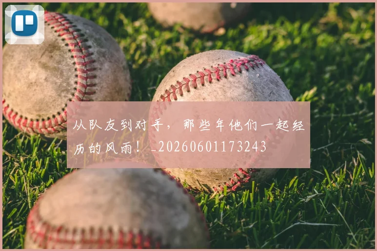 从队友到对手，那些年他们一起经历的风雨！_20260601173243
