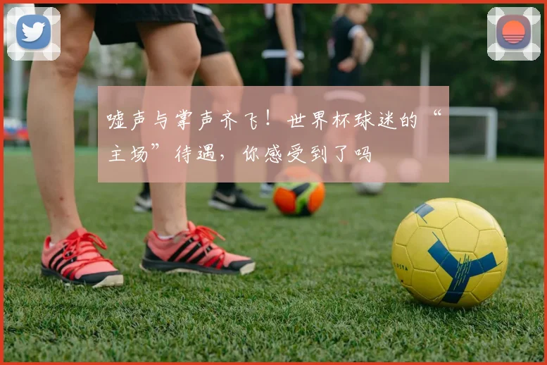 嘘声与掌声齐飞！世界杯球迷的“主场”待遇，你感受到了吗