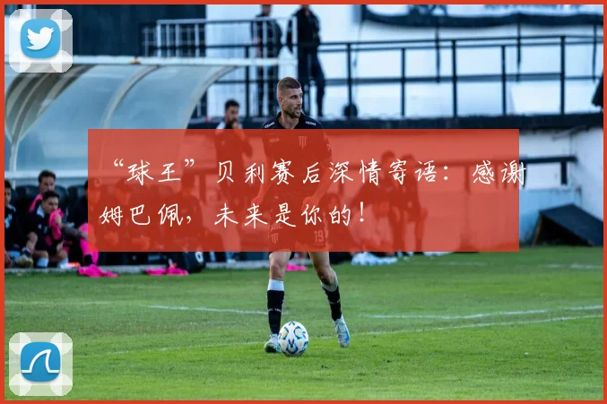 “球王”贝利赛后深情寄语：感谢姆巴佩，未来是你的！